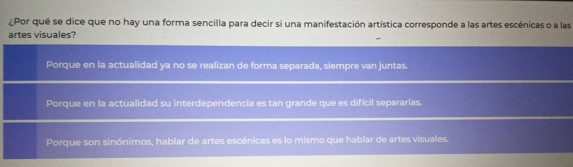 ¿Por qué se dice que no hay una forma sencilla para decir si una manifestación artística corresponde a las artes escénicas o a las
artes visuales?
Porque en la actualidad ya no se realizan de forma separada, siempre van juntas.
Porque en la actualidad su interdependencia es tan grande que es difícil separarlas.
Porque son sinónimos, hablar de artes escénicas es lo mismo que hablar de artes visuales.