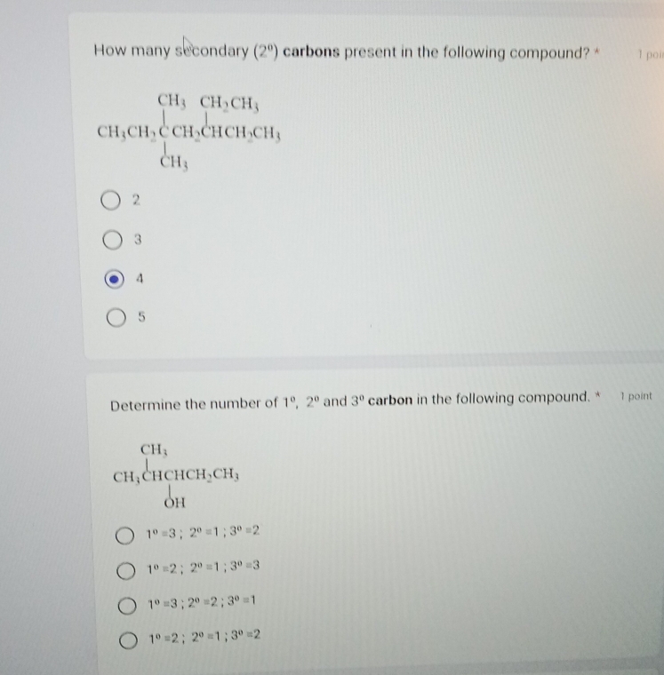 How many secondary (2^0) carbons present in the following compound? * 1 poi
CH_3CH_2beginarrayl CH_3CH_2CH_3 CH_3endarray.
2
3
4
5
Determine the number of 1^0, 2^0 and 3^0 carbon in the following compound. * 1 point
beginarrayr CH_3 CH_3CHCH_3CH, OHendarray
1°=3; 2°=1; 3°=2
1°=2; 2°=1; 3°=3
1°=3; 2°=2; 3°=1
1^0=2; 2^0=1; 3^0=2