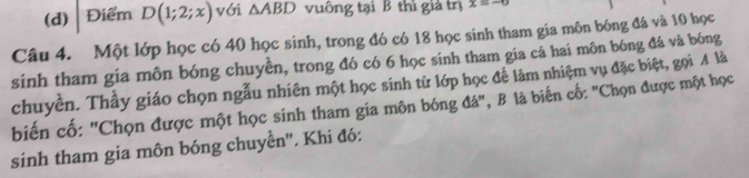 Điểm D(1;2;x) với △ ABD vuông tại B thì giả trị x=-0
Câu 4. Một lớp học có 40 học sinh, trong đó có 18 học sinh tham gia môn bóng đá và 10 học 
sinh tham gia môn bóng chuyền, trong đó có 6 học sinh tham gia cả hai môn bóng đá và bóng 
chuyền. Thầy giáo chọn ngẫu nhiên một học sinh từ lớp học để làm nhiệm vụ đặc biệt, gọi A là 
biến cố: "Chọn được một học sinh tham gia môn bóng đá", B là biến cố: "Chọn được một học 
sinh tham gia môn bóng chuyền''. Khi đó: