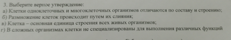 Выберите верное утвержление: 
а) Клетки олноклеточныех и многоклеточных организмов отличаюотся по составу и строению; 
6) Размножение клеток происходит путем их слияния; 
в) Клетка - основная единица строения всех живых организмов; 
г) В сложных организмах клетки не слециализированыдля выπлолнения различных функций