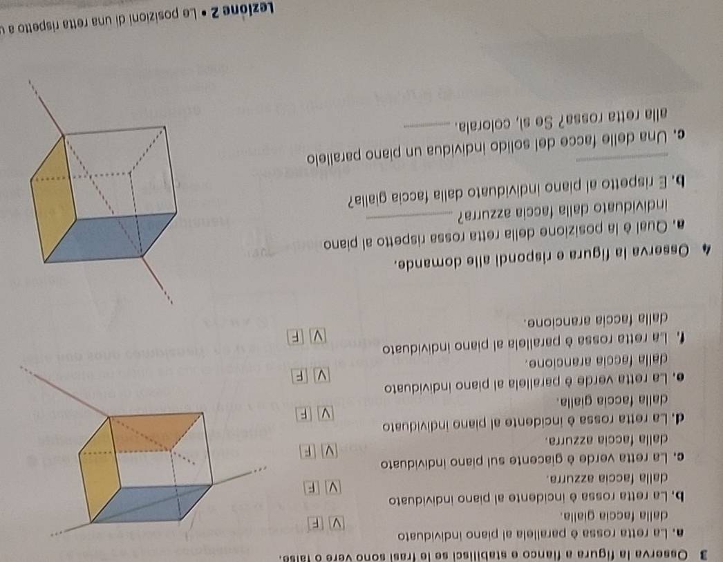 Osserva la figura a fianco e stabilisci se le frasi sono vere o false.
. La retta rossa è parallela al piano individuato
dalla faccia gialla.
F
, La retta rossa è incidente al piano individuato
F
dalla faccia azzurra.
c. La retta verde è giacente sul piano individuato
F
dalla faccia azzurra.
d. La retta rossa è incidente al piano individuato
V F
dalla faccia gialla.
e. La retta verde è parallela al piano individuato
V F
dalla faccia arancione.
La retta rossa è parallela al piano individuato
dalla faccia arancione.
4 Osserva la figura e rispondi alle domande.
a. Qual è la posizione della retta rossa rispetto al piano
individuato dalla faccia azzurra?_
b. E rispetto al piano individuato dalla faccia gialla?
c. Una delle facce del solido individua un piano parallelo
alla retta rossa? Se sì, colorala._
Lezióne 2 • Le posizioni di una retta rispetto a u