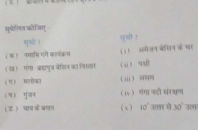 सुमेलित कीजिए 
सुची । सुची 2 
(क)नमामि गंगे कार्यक्रम (i)ॉ अमेजन बेसिन के घर 
(ख) गंगा- ब्रह्मपुत्र ेसिन का विस्तार (ⅱ) प्षी 
(ग) मलोका ⅲ) असम 
(ष) गुंजन iv ) गंगा नदी संरक्षण 
( ड. ) चाय केबगान ( v ) 10° उत्तर से 30°overline 3π r