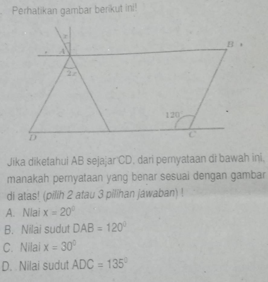 Perhatikan gambar berikut ini!
Jika diketahui AB sejajar CD, dari pernyataan di bawah ini,
manakah pernyataan yang benar sesuai dengan gambar
di atas! (pilih 2 atau 3 pilihan jawaban) !
A. Nlai x=20°
B. Nilai sudut DAB=120°
C. Nilai x=30°
D. Nilai sudut ADC=135°