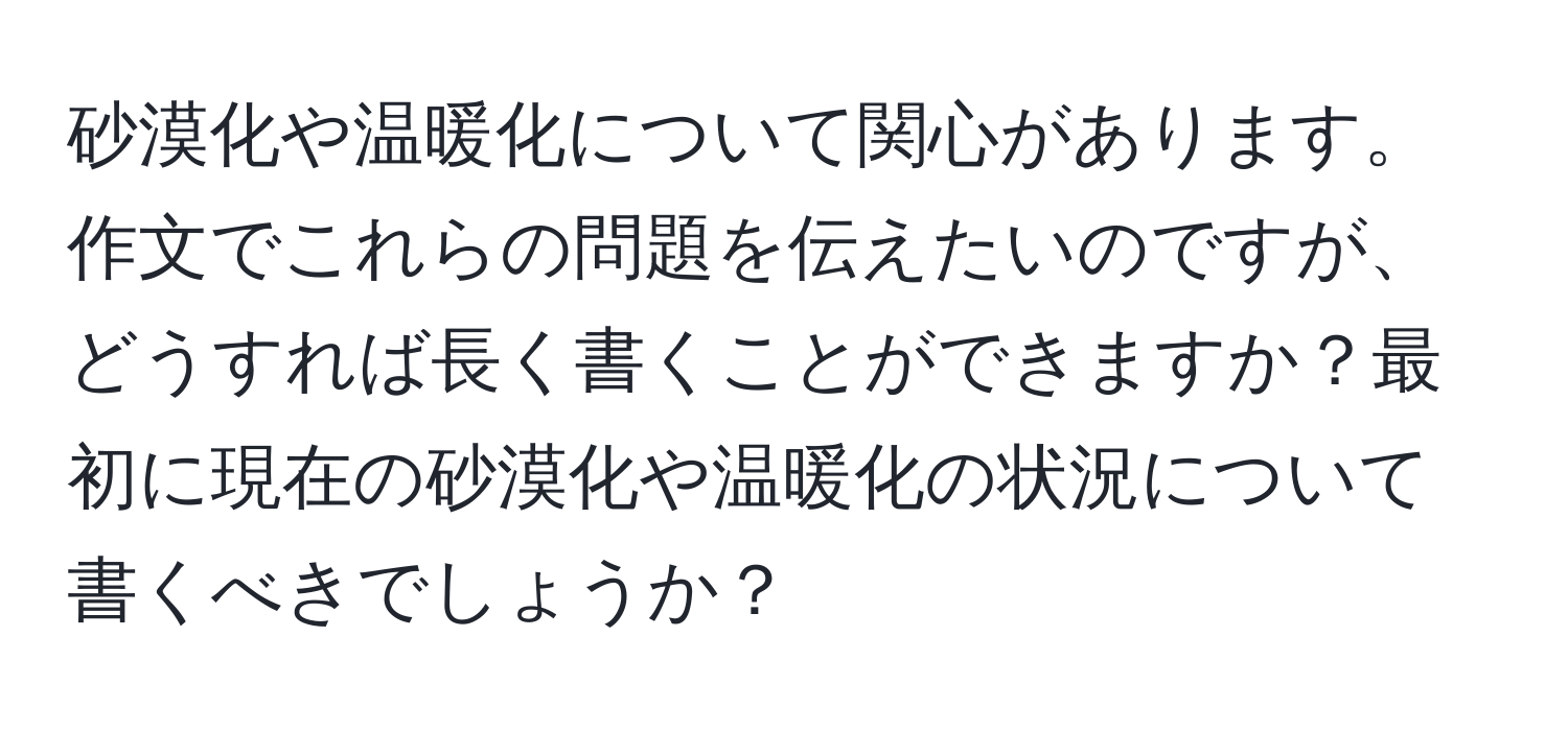 砂漠化や温暖化について関心があります。作文でこれらの問題を伝えたいのですが、どうすれば長く書くことができますか？最初に現在の砂漠化や温暖化の状況について書くべきでしょうか？