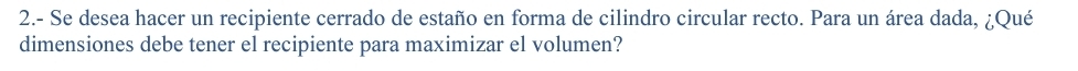 2.- Se desea hacer un recipiente cerrado de estaño en forma de cilindro circular recto. Para un área dada, ¿Qué 
dimensiones debe tener el recipiente para maximizar el volumen?