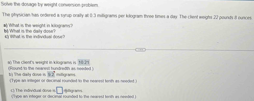 Solve the dosage by weight conversion problem. 
The physician has ordered a syrup orally at 0.3 milligrams per kilogram three times a day. The client weighs 22 pounds 8 ounces. 
a) What is the weight in kilograms? 
b) What is the daily dose? 
c) What is the individual dose? 
a) The client's weight in kilograms is 10.21
(Round to the nearest hundredth as needed.) 
b) The daily dose is 9.2 milligrams. 
(Type an integer or decimal rounded to the nearest tenth as needed.) 
c) The individual dose is □ milligrams. 
(Type an integer or decimal rounded to the nearest tenth as needed.)