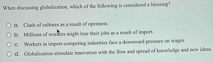 When discussing globalization, which of the following is considered a blessing?
d. Clash of cultures as a result of openness.
b. Millions of workers might lose their jobs as a result of import.
C. Workers in import-competing industries face a downward pressure on wages.
d. Globalization stimulate innovation with the flow and spread of knowledge and new ideas.