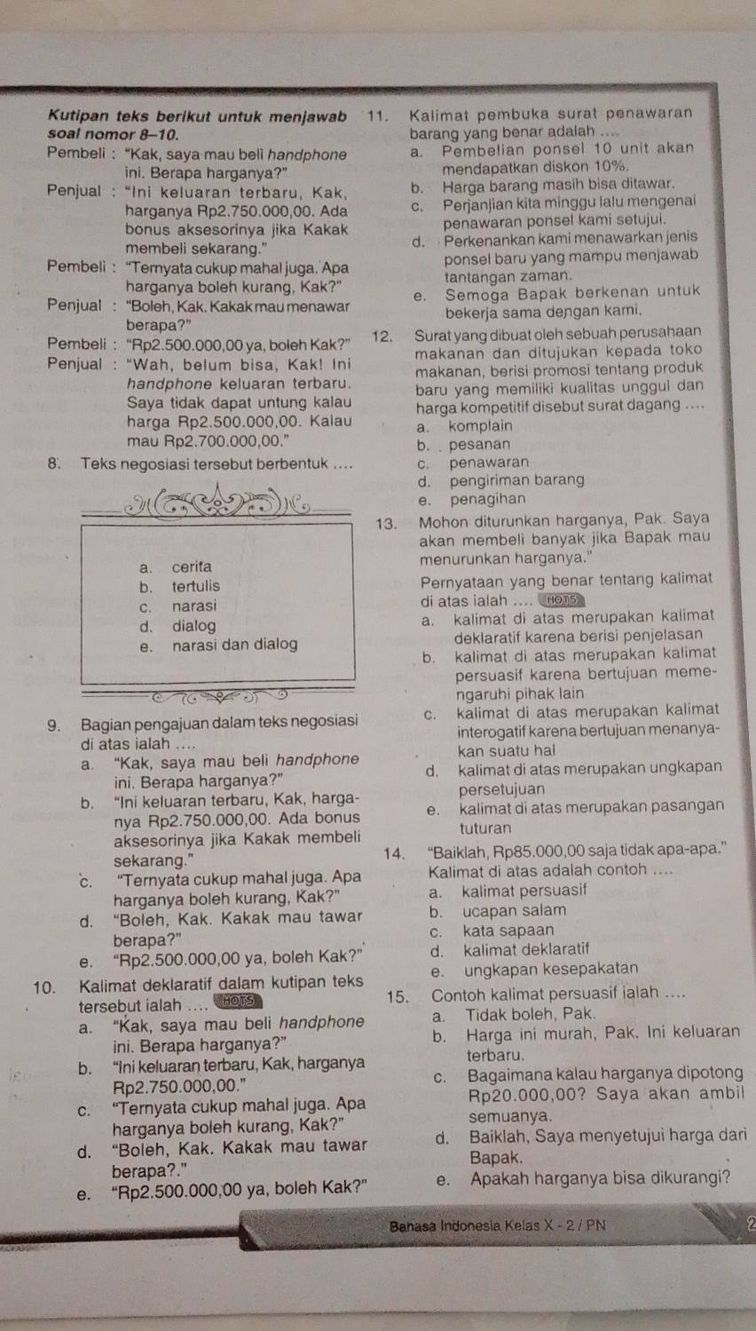 Kutipan teks berikut untuk menjawab 11. Kalimat pembuka surat penawaran
soal nomor 8-10. barang yang benar adaiah ....
Pembeli : “Kak, saya mau beli handphone a. Pembelian ponsel 10 unit akan
ini. Berapa harganya?" mendapatkan diskon 10%.
Penjual : “Ini keluaran terbaru, Kak, b. Harga barang masih bisa ditawar.
harganya Rp2.750.000,00. Ada c. Perjanjian kita minggu lalu mengenai
bonus aksesorinya jika Kakak penawaran ponsel kami setujui.
membeli sekarang." d.  Perkenankan kami menawarkan jenis
Pembeli: “Ternyata cukup mahal juga. Apa ponsel baru yang mampu menjawab
harganya boleh kurang, Kak?" tantangan zaman.
Penjual : “Boleh, Kak. Kakak mau menawar e. Semoga Bapak berkenan untuk
berapa?" bekerja sama dengan kami.
Pembeli : “Rp2.500.000,00 ya, boleh Kak?” 12. Surat yang dibuat oleh sebuah perusahaan
Penjual : “Wah, belum bisa, Kak! Ini makanan dan ditujukan kepada toko
makanan, berisi promosi tentang produk
handphone keluaran terbaru. baru yang memiliki kualitas unggui dan
Saya tidak dapat untung kalau harga kompetitif disebut surat dagang ....
harga Rp2.500.000,00. Kalau a. komplain
mau Rp2.700.000,00." b. pesanan
8. Teks negosiasi tersebut berbentuk ... c. penawaran
d. pengiriman barang
_
e. penagihan
13. Mohon diturunkan harganya, Pak. Saya
akan membeli banyak jika Bapak mau
a. cerita menurunkan harganya."
b. tertulis Pernyataan yang benar tentang kalimat
c. narasi di atas ialah .... Homs
d. dialog a. kalimat di atas merupakan kalimat
e. narasi dan dialog deklaratif karena berisi penjelasan
b. kalimat di atas merupakan kalimat
persuasif karena bertujuan meme-
ngaruhi pihak lain
9. Bagian pengajuan dalam teks negosiasi c. kalimat di atas merupakan kalimat
di atas ialah .... interogatif karena bertujuan menanya-
kan suatu hal
a. “Kak, saya mau beli handphone d. kalimat di atas merupakan ungkapan
ini. Berapa harganya?"
persetujuan
b. “Ini keluaran terbaru, Kak, harga- e. kalimat di atas merupakan pasangan
nya Rp2.750.000,00. Ada bonus tuturan
aksesorinya jika Kakak membeli
sekarang." 14. “Baiklah, Rp85.000,00 saja tidak apa-apa.”
c. “Ternyata cukup mahal juga. Apa Kalimat di atas adalah contoh ....
harganya boleh kurang, Kak?" a. kalimat persuasif
d. “Boleh, Kak. Kakak mau tawar b. ucapan salam
berapa?" c. kata sapaan
e. “Rp2.500.000,00 ya, boleh Kak?” d. kalimat deklaratif
10. Kalimat deklaratif dalam kutipan teks e. ungkapan kesepakatan
tersebut ialah .... HOTS 15. Contoh kalimat persuasif ialah ..
a. “Kak, saya mau beli handphone a. Tidak boleh, Pak.
ini. Berapa harganya?” b. Harga ini murah, Pak. Ini keluaran
terbaru.
b. “Ini keluaran terbaru, Kak, harganya
Rp2.750.000,00." c. Bagaimana kalau harganya dipotong
c. “Ternyata cukup mahal juga. Apa Rp20.000,00? Saya akan ambil
semuanya.
harganya boleh kurang, Kak?"
d. “Boleh, Kak. Kakak mau tawar d. Baiklah, Saya menyetujui harga dari
Bapak.
berapa?."
e. “Rp2.500.000,00 ya, boleh Kak?” e. Apakah harganya bisa dikurangi?
Bahasa Indonesia Kelas X - 2 / PN 2