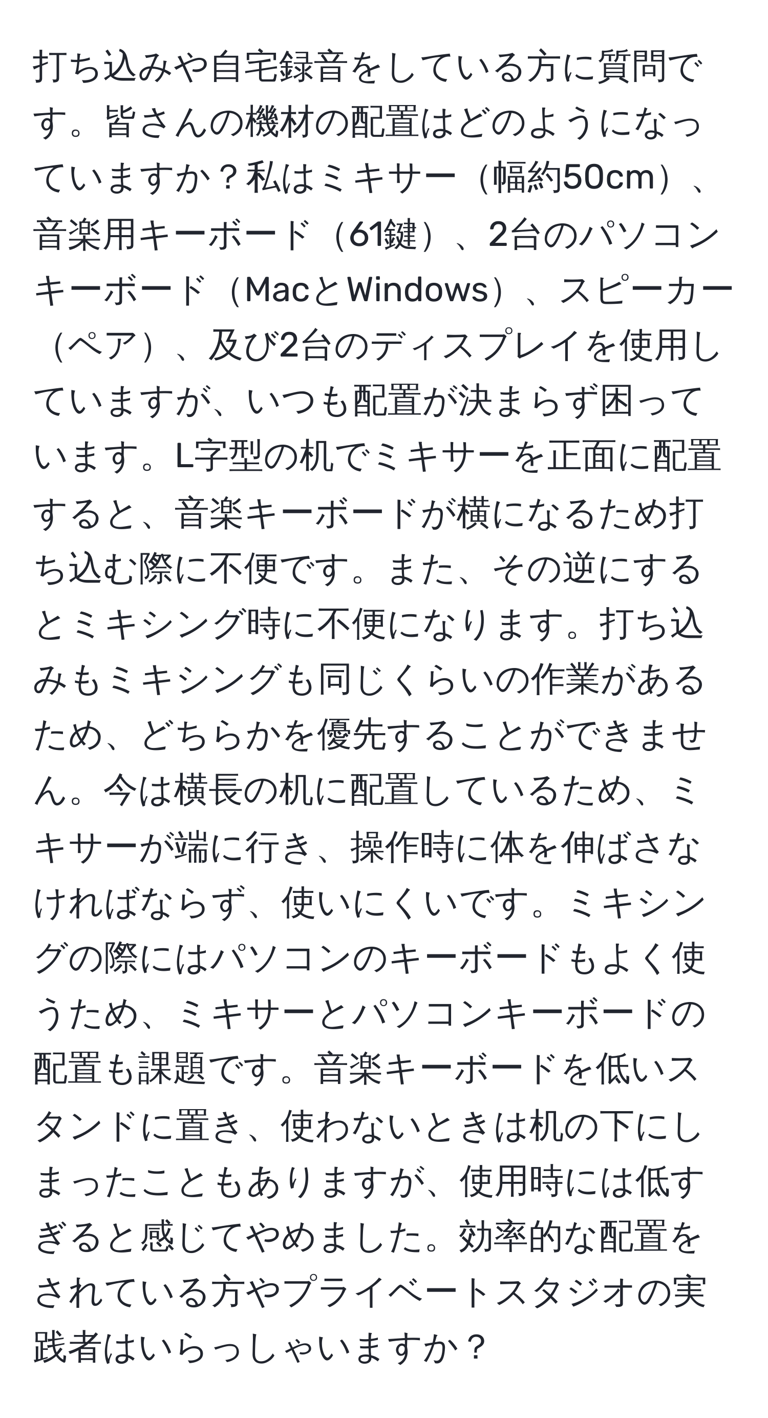 打ち込みや自宅録音をしている方に質問です。皆さんの機材の配置はどのようになっていますか？私はミキサー幅約50cm、音楽用キーボード61鍵、2台のパソコンキーボードMacとWindows、スピーカーペア、及び2台のディスプレイを使用していますが、いつも配置が決まらず困っています。L字型の机でミキサーを正面に配置すると、音楽キーボードが横になるため打ち込む際に不便です。また、その逆にするとミキシング時に不便になります。打ち込みもミキシングも同じくらいの作業があるため、どちらかを優先することができません。今は横長の机に配置しているため、ミキサーが端に行き、操作時に体を伸ばさなければならず、使いにくいです。ミキシングの際にはパソコンのキーボードもよく使うため、ミキサーとパソコンキーボードの配置も課題です。音楽キーボードを低いスタンドに置き、使わないときは机の下にしまったこともありますが、使用時には低すぎると感じてやめました。効率的な配置をされている方やプライベートスタジオの実践者はいらっしゃいますか？