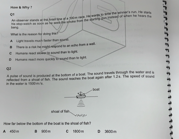 How & Why ?
Q1
An observer stands at the finish line of a 100m race. He wants to time the winner's run. He starts
his stop-watch as soon as he sees the smoke from the starting gun instead of when he hears the
bang.
What is the reason for doing this?
A Light travels much faster than sound.
B There is a risk he might respond to an echo from a wall.
C Humans react slower to sound than to light.
D Humans react more quickly to sound than to light.
Q2
A pulse of sound is produced at the bottom of a boat. The sound travels through the water and is
reflected from a shoal of fish. The sound reaches the boat again after 1.2s. The speed of sound
in the water is 1500 m/s.
boat
shoal of fish
How far below the bottom of the boat is the shoal of fish?
A 450 m B 900 m C 1800 m D 3600 m