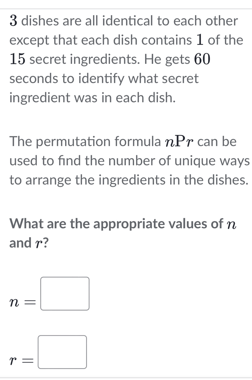 3 dishes are all identical to each other 
except that each dish contains 1 of the
15 secret ingredients. He gets 60
seconds to identify what secret 
ingredient was in each dish. 
The permutation formula nPr can be 
used to find the number of unique ways 
to arrange the ingredients in the dishes. 
What are the appropriate values of n
and r?
n=□
r=□