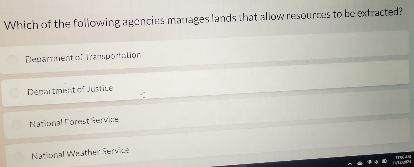 Which of the following agencies manages lands that allow resources to be extracted?
Department of Transportation
Department of Justice
National Forest Service
National Weather Service
11:06 AM
1/12/2024