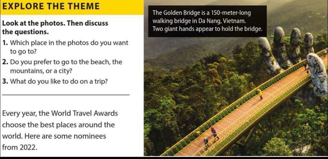 EXPLORE THE THEME 
The Golden Bridge is a 150-meter -long 
Look at the photos. Then discuss walking bridge in Da Nang, Vietnam. 
the questions. Two giant hands appear to hold the bridge. 
1. Which place in the photos do you want 
to go to? 
2. Do you prefer to go to the beach, the 
mountains, or a city? 
3. What do you like to do on a trip? 
_ 
Every year, the World Travel Awards 
choose the best places around the 
world. Here are some nominees 
from 2022.