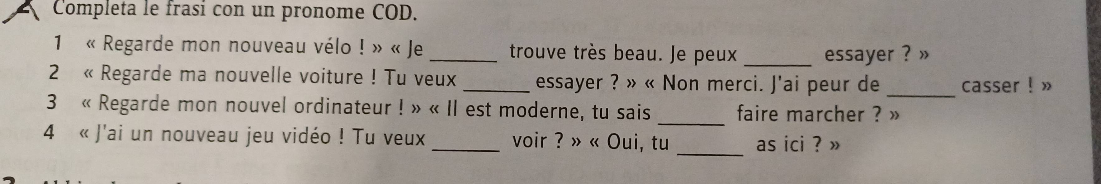 Completa le frasi con un pronome COD. 
1 « Regarde mon nouveau vélo ! » « Je _trouve très beau. Je peux_ 
essayer ? » 
2 « Regarde ma nouvelle voiture ! Tu veux_ 
essayer ? » « Non merci. J'ai peur de _casser ! » 
_ 
3 « Regarde mon nouvel ordinateur ! » « Il est moderne, tu sais faire marcher ? » 
4 « J'ai un nouveau jeu vidéo ! Tu veux _voir ? » « Oui, tu 
_as ici ? »