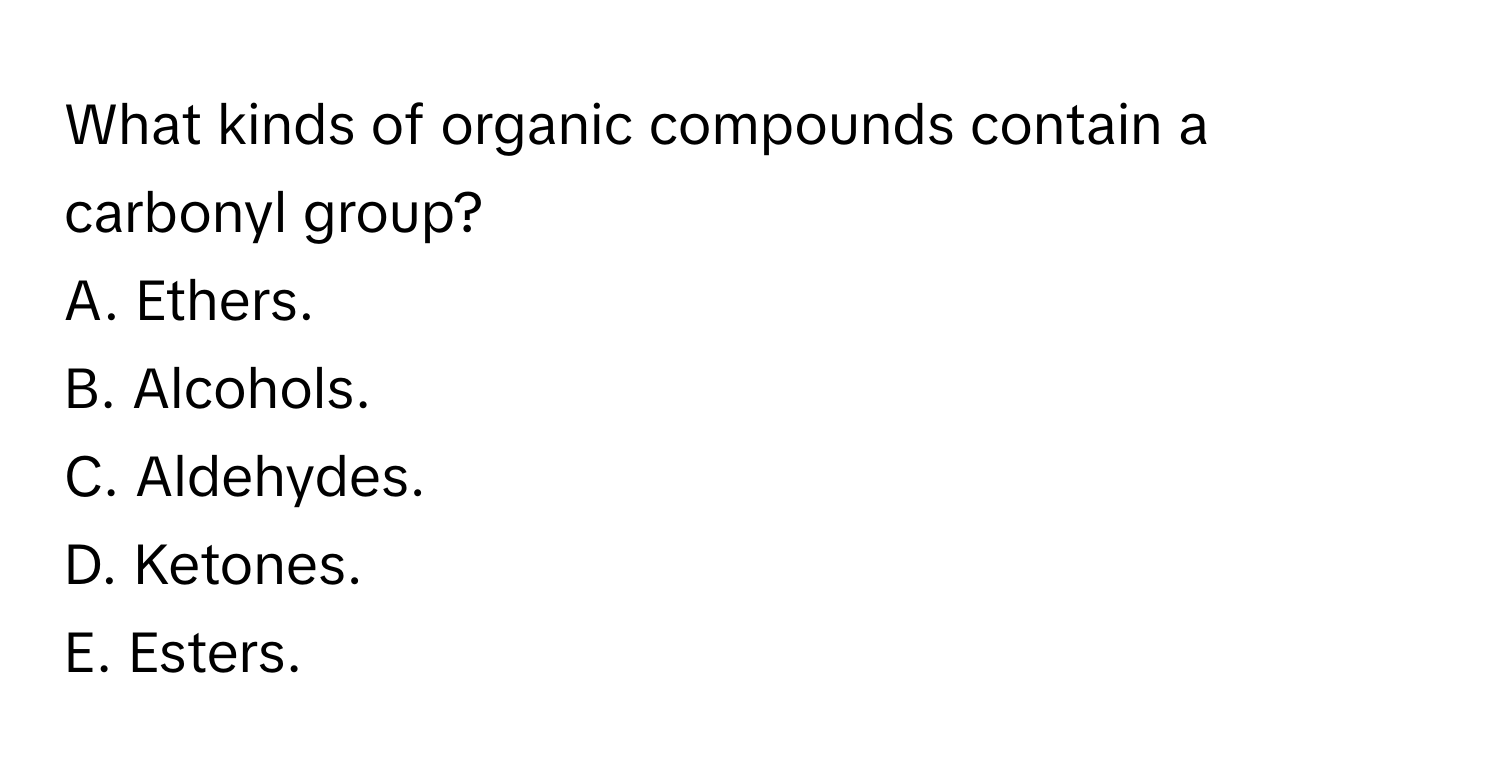 What kinds of organic compounds contain a carbonyl group?
A. Ethers.
B. Alcohols.
C. Aldehydes.
D. Ketones.
E. Esters.