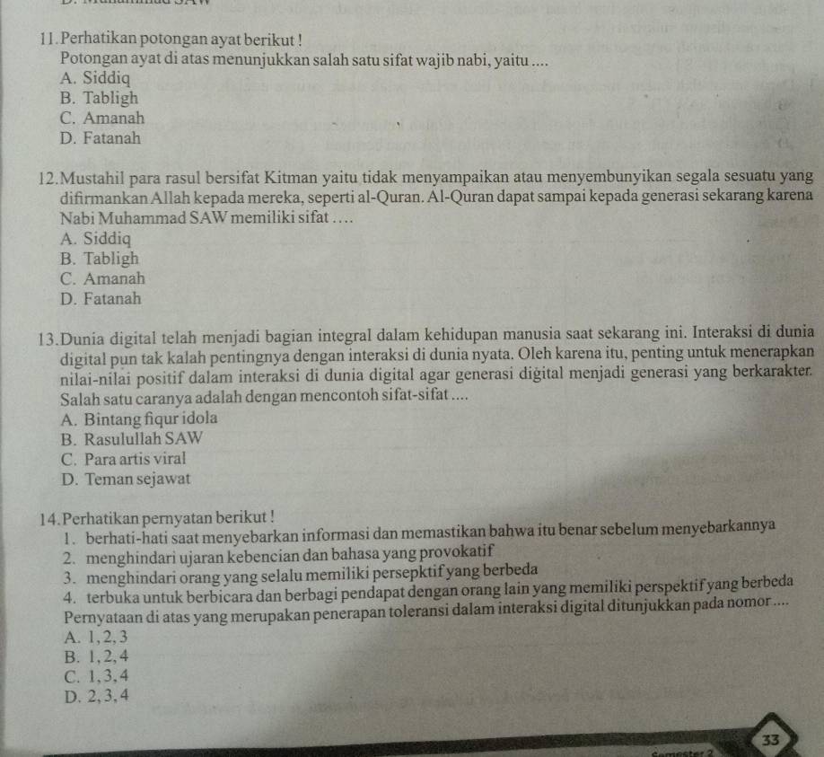 Perhatikan potongan ayat berikut !
Potongan ayat di atas menunjukkan salah satu sifat wajib nabi, yaitu ....
A. Siddiq
B. Tabligh
C. Amanah
D. Fatanah
12.Mustahil para rasul bersifat Kitman yaitu tidak menyampaikan atau menyembunyikan segala sesuatu yang
difirmankan Allah kepada mereka, seperti al-Quran. Al-Quran dapat sampai kepada generasi sekarang karena
Nabi Muhammad SAW memiliki sifat …
A. Siddiq
B. Tabligh
C. Amanah
D. Fatanah
13.Dunia digital telah menjadi bagian integral dalam kehidupan manusia saat sekarang ini. Interaksi di dunia
digital pun tak kalah pentingnya dengan interaksi di dunia nyata. Oleh karena itu, penting untuk menerapkan
nilai-nilai positif dalam interaksi di dunia digital agar generasi digital menjadi generasi yang berkarakter.
Salah satu caranya adalah dengan mencontoh sifat-sifat ....
A. Bintang fiqur idola
B. Rasulullah SAW
C. Para artis viral
D. Teman sejawat
14.Perhatikan pernyatan berikut !
l . berhati-hati saat menyebarkan informasi dan memastikan bahwa itu benar sebelum menyebarkannya
2. menghindari ujaran kebencian dan bahasa yang provokatif
3. menghindari orang yang selalu memiliki persepktif yang berbeda
4. terbuka untuk berbicara dan berbagi pendapat dengan orang lain yang memiliki perspektif yang berbeda
Pernyataan di atas yang merupakan penerapan toleransi dalam interaksi digital ditunjukkan pada nomor ....
A. 1, 2, 3
B. 1,2, 4
C. 1,3,4
D. 2, 3, 4
33