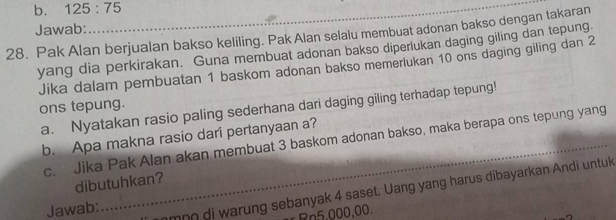 b. 125:75
Jawab:
28. Pak Alan berjualan bakso keliling. Pak Alan selalu membuat adonan bakso dengan takaran
yang dia perkirakan. Guna membuat adonan bakso diperlukan daging giling dan tepung
Jika dalam pembuatan 1 baskom adonan bakso memerlukan 10 ons daging giling dan 2
ons tepung.
a. Nyatakan rasio paling sederhana dari daging giling terhadap tepung!
b. Apa makna rasio darí pertanyaan a?
c. Jika Pak Alan akan membuat 3 baskom adonan bakso, maka berapa ons tepung yang
dibutuhkan?
Jawab:
_
mno di warung sebanyak 4 saset. Uang yang harus dibayarkan Andi untuk
Rn5.000,00.