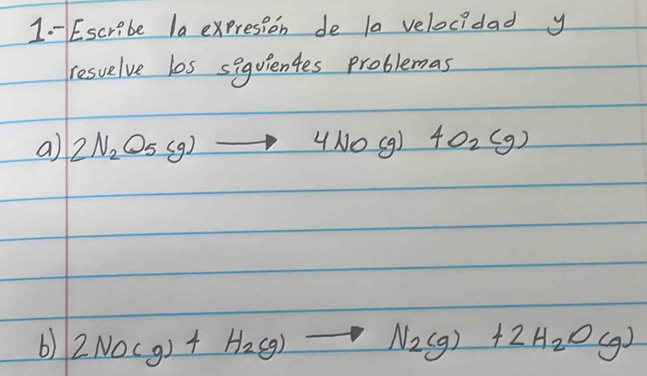 Escribe la expresion de la velocidad y 
resuelve los siquientes problemas 
a) 2N_2O_5(g)to 4NO(g) 4O_2(g)
b) 2NO(g)+H_2(g)to N_2(g)+2H_2O(g)