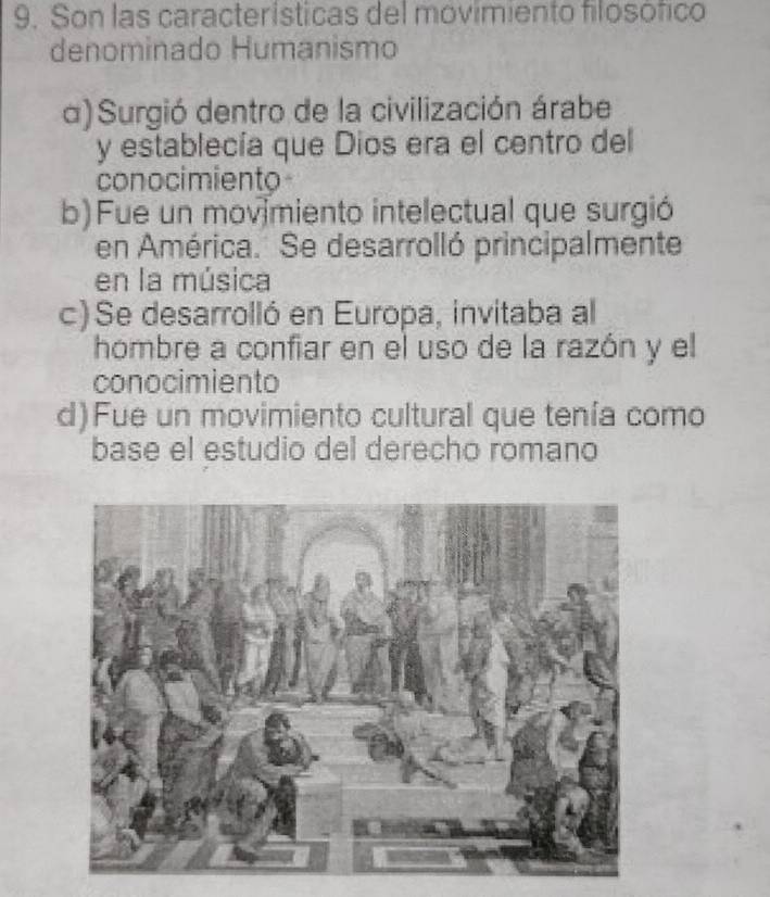 Son las características del movimiento filosófico
denominado Humanismo
α) Surgió dentro de la civilización árabe
y establecía que Dios era el centro del
conocimiento
b) Fue un movimiento intelectual que surgió
en América. Se desarrolló principalmente
en la música
c) Se desarrolló en Europa, invitaba al
hombre a confiar en el uso de la razón y el
conocimiento
d)Fue un movimiento cultural que tenía como
base el estudio del derecho romano