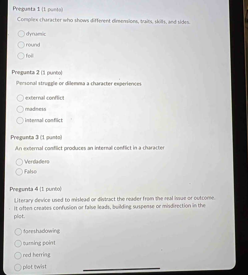 Pregunta 1 (1 punto)
Complex character who shows different dimensions, traits, skills, and sides.
dynamic
round
foil
Pregunta 2 (1 punto)
Personal struggle or dilemma a character experiences
external conflict
madness
internal conflict
Pregunta 3 (1 punto)
An external conflict produces an internal conflict in a character
Verdadero
Falso
Pregunta 4 (1 punto)
Literary device used to mislead or distract the reader from the real issue or outcome.
It often creates confusion or false leads, building suspense or misdirection in the
plot.
foreshadowing
turning point
red herring
plot twist
_
_
