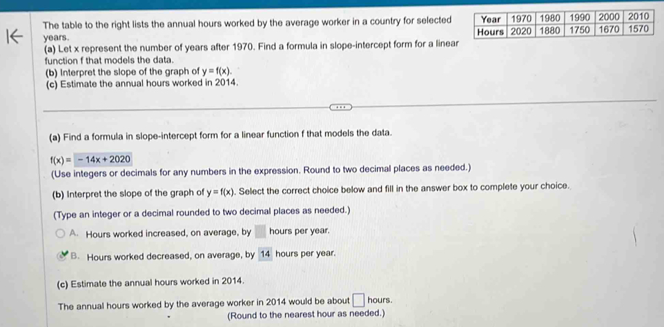 The table to the right lists the annual hours worked by the average worker in a country for selected
years. 
(a) Let x represent the number of years after 1970. Find a formula in slope-intercept form for a linea
function f that models the data.
(b) Interpret the slope of the graph of y=f(x). 
(c) Estimate the annual hours worked in 2014.
(a) Find a formula in slope-intercept form for a linear function f that models the data.
f(x)=-14x+2020
(Use integers or decimals for any numbers in the expression. Round to two decimal places as needed.)
(b) Interpret the slope of the graph of y=f(x). Select the correct choice below and fill in the answer box to complete your choice.
(Type an integer or a decimal rounded to two decimal places as needed.)
A. Hours worked increased, on average, by hours per year.
B. Hours worked decreased, on average, by 14 hours per year.
(c) Estimate the annual hours worked in 2014.
The annual hours worked by the average worker in 2014 would be about □ hours.
(Round to the nearest hour as needed.)