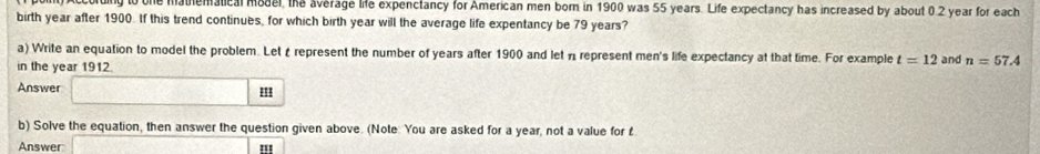 ruing to one mathematical model, the average life expenctancy for American men born in 1900 was 55 years. Life expectancy has increased by about 0.2 year for each 
birth year after 1900. If this trend continues, for which birth year will the average life expentancy be 79 years? 
a) Write an equation to model the problem. Let £ represent the number of years after 1900 and let n represent men's life expectancy at that time. For example t=12
in the year 1912. and n=57.4
Answer □ m
b) Solve the equation, then answer the question given above. (Note: You are asked for a year, not a value for £
Answer overline [ '''