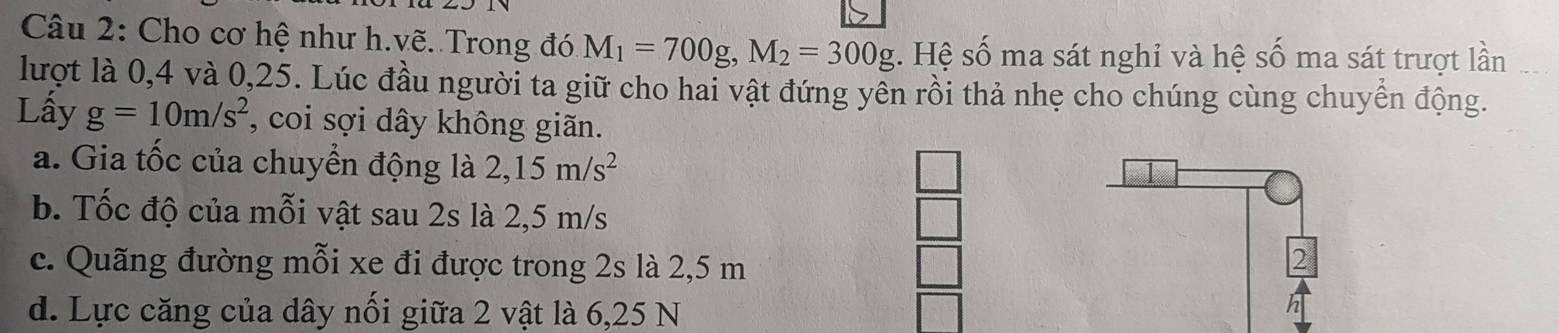 Cho cơ hệ như h.vẽ. Trong đó M_1=700g, M_2=300g. Hệ số ma sát nghỉ và hệ số ma sát trượt lần 
lượt là 0, 4 và 0, 25. Lúc đầu người ta giữ cho hai vật đứng yên rồi thả nhẹ cho chúng cùng chuyển động. 
Lấy g=10m/s^2 , coi sợi dây không giãn. 
a. Gia tốc của chuyển động là 2,15m/s^2
_  
b. Tốc độ của mỗi vật sau 2s là 2,5 m/s
c. Quãng đường mỗi xe đi được trong 2s là 2,5 m
2 
d. Lực căng của dây nối giữa 2 vật là 6,25 N
h