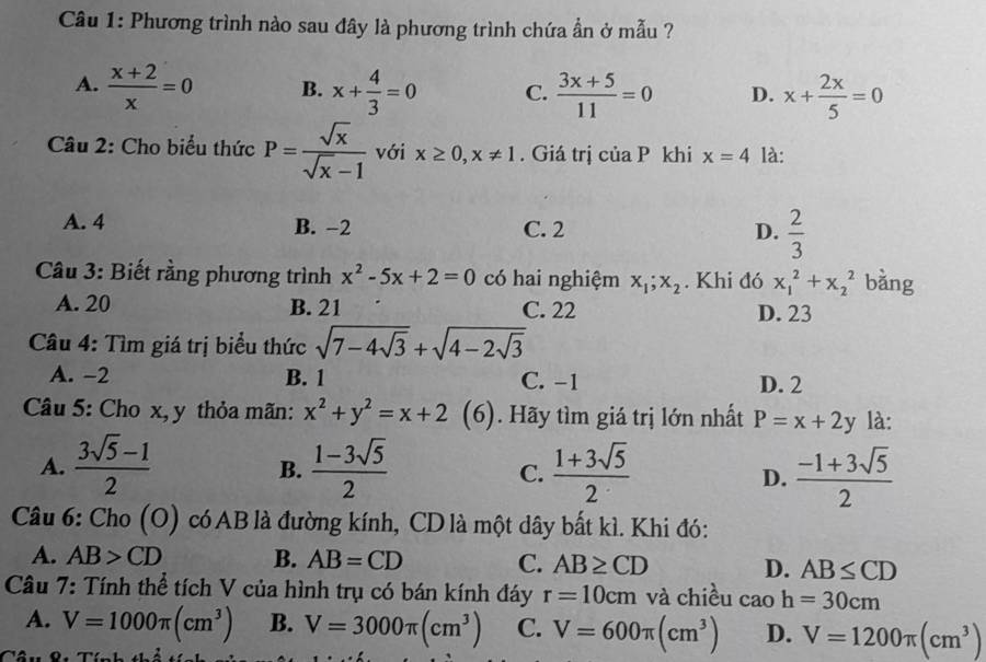 Phương trình nào sau đây là phương trình chứa ẩn ở mẫu ?
A.  (x+2)/x =0 B. x+ 4/3 =0 C.  (3x+5)/11 =0 D. x+ 2x/5 =0
Câu 2: Cho biểu thức P= sqrt(x)/sqrt(x)-1  với x≥ 0,x!= 1. Giá trị của P khi x=4 là:
A. 4 B. −2 C. 2 D.  2/3 
Câu 3: Biết rằng phương trình x^2-5x+2=0 có hai nghiệm x_1;x_2. Khi đó x_1^(2+x_2^2 bàng
A. 20 B. 21 C. 22 D. 23
Câu 4: Tìm giá trị biểu thức sqrt(7-4sqrt 3))+sqrt(4-2sqrt 3)
A. −2 B. 1 C. -1 D. 2
Câu 5: Cho x, y thỏa mãn: x^2+y^2=x+2 (6). Hãy tìm giá trị lớn nhất P=x+2y là:
A.  (3sqrt(5)-1)/2   (1-3sqrt(5))/2   (1+3sqrt(5))/2   (-1+3sqrt(5))/2 
B.
C.
D.
Câu 6: Cho (O) có AB là đường kính, CD là một dây bất kì. Khi đó:
A. AB>CD B. AB=CD C. AB≥ CD D. AB≤ CD
Câu 7: Tính thể tích V của hình trụ có bán kính đáy r=10cm và chiều caoh=30cm
A. V=1000π (cm^3) B. V=3000π (cm^3) C. V=600π (cm^3) D. V=1200π (cm^3)