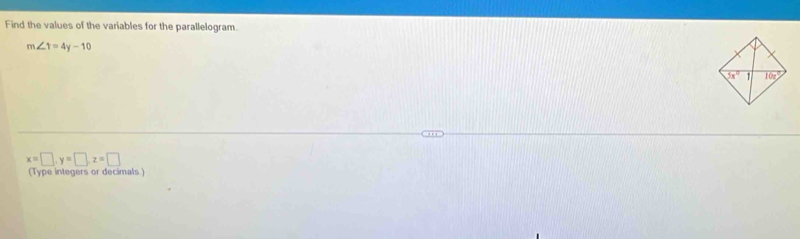 Find the values of the variables for the parallelogram.
m∠ 1=4y-10
x=□ ,y=□ ,z=□
(Type integers or decimals)