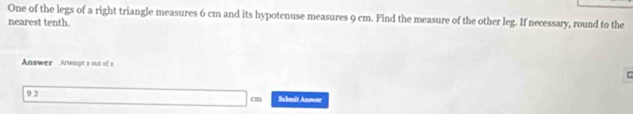 One of the legs of a right triangle measures 6 cm and its hypotenuse measures 9 cm. Find the measure of the other leg. If necessary, round to the 
nearest tenth. 
Answer Attempt a out of 2 
C 
9.2 Submnit Answer