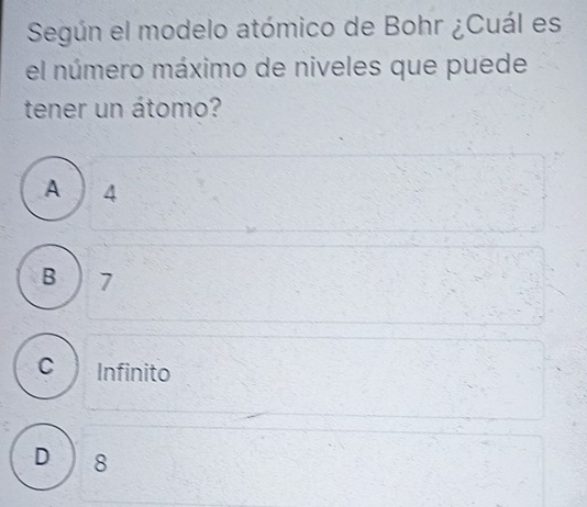 Según el modelo atómico de Bohr ¿Cuál es
el número máximo de niveles que puede
tener un átomo?
A ) 4
B ) 7
C Infinito
D 8