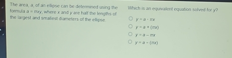 The area, a, of an ellipse can be determined using the Which is an equivalent equation solved for y?
formula a=π xy , where x and y are half the lengths of
the largest and smallest diameters of the ellipse. y=a· π x
y=a+(π x)
y=a-π x
y=a-(π x)