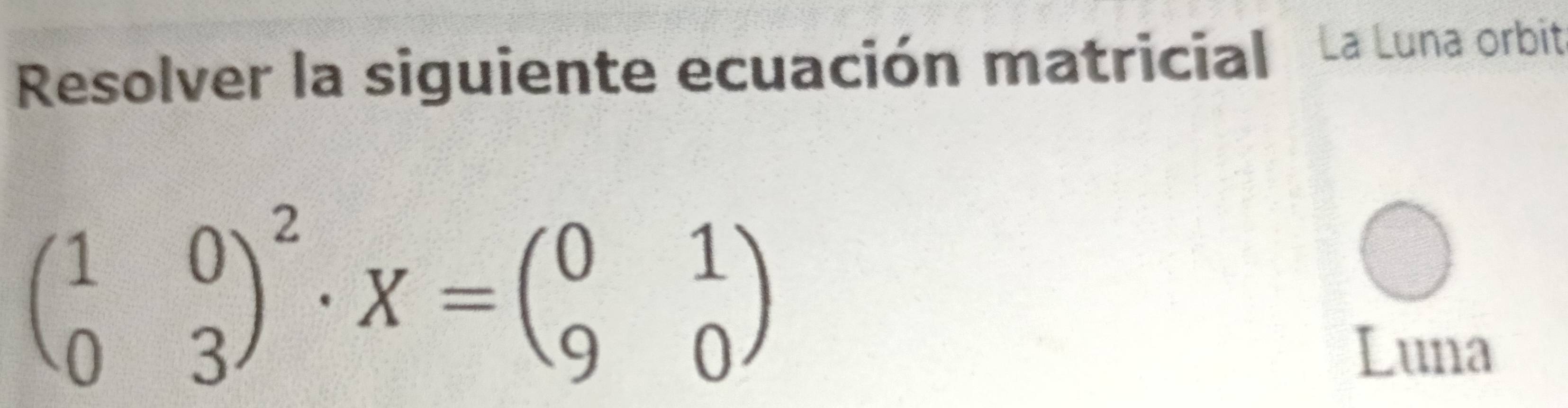 Resolver la siguiente ecuación matricial La Luna orbit
beginpmatrix 1&0 0&3end(pmatrix)^2· X=beginpmatrix 0&1 9&0endpmatrix
Luna