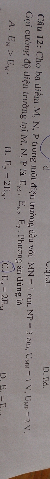 qEd.
d D. Ed.
Câu 12: Cho ba điểm M, N, P trong một điện trường đều với MN=1cm, NP=3cm, U_MN=1V, U_MP=2V. 
Gọi cường độ điện trường tại M, N, P là E_M, E_N, E_P. Phương án đúng là
A. E_N>E_M.
B. E_p=2E_N.
C. E_p=2E_M. D. E_n=E_·s 