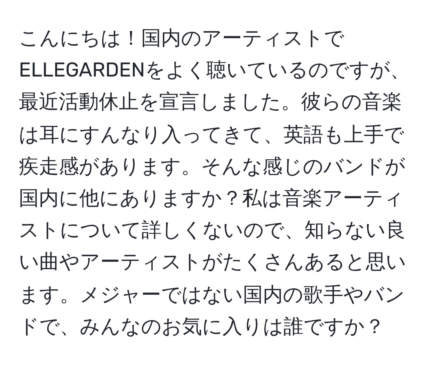 こんにちは！国内のアーティストでELLEGARDENをよく聴いているのですが、最近活動休止を宣言しました。彼らの音楽は耳にすんなり入ってきて、英語も上手で疾走感があります。そんな感じのバンドが国内に他にありますか？私は音楽アーティストについて詳しくないので、知らない良い曲やアーティストがたくさんあると思います。メジャーではない国内の歌手やバンドで、みんなのお気に入りは誰ですか？