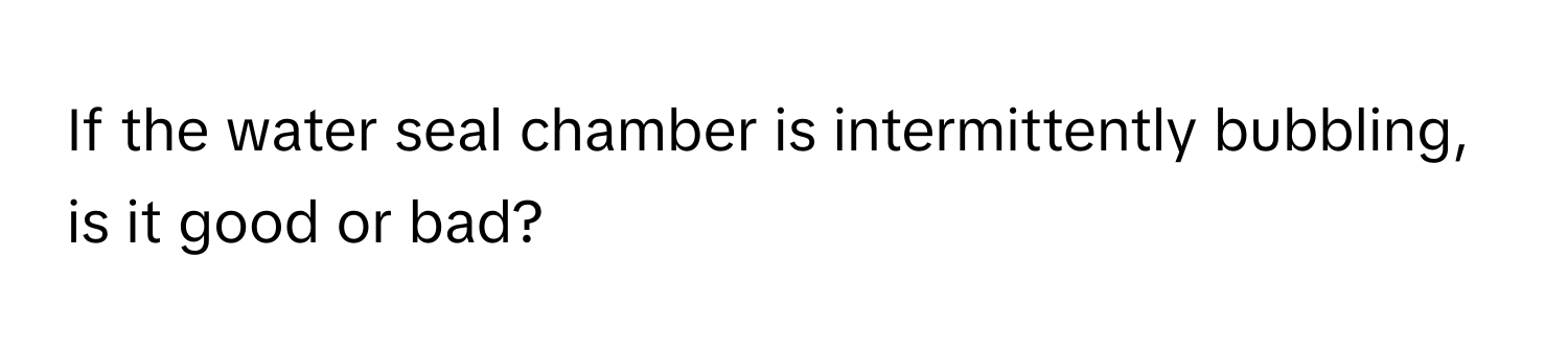 If the water seal chamber is intermittently bubbling, is it good or bad?