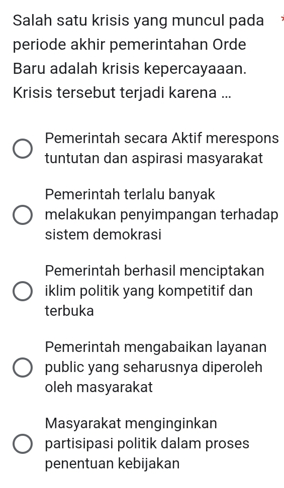 Salah satu krisis yang muncul pada
periode akhir pemerintahan Orde
Baru adalah krisis kepercayaaan.
Krisis tersebut terjadi karena ...
Pemerintah secara Aktif merespons
tuntutan dan aspirasi masyarakat
Pemerintah terlalu banyak
melakukan penyimpangan terhadap
sistem demokrasi
Pemerintah berhasil menciptakan
iklim politik yang kompetitif dan
terbuka
Pemerintah mengabaikan layanan
public yang seharusnya diperoleh
oleh masyarakat
Masyarakat menginginkan
partisipasi politik dalam proses
penentuan kebijakan