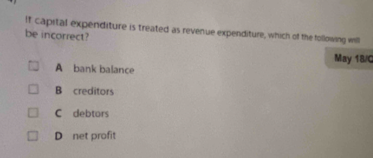 If capital expenditure is treated as revenue expenditure, which of the following will
be incorrect?
May 18/C
A bank balance
B creditors
C debtors
D net profit