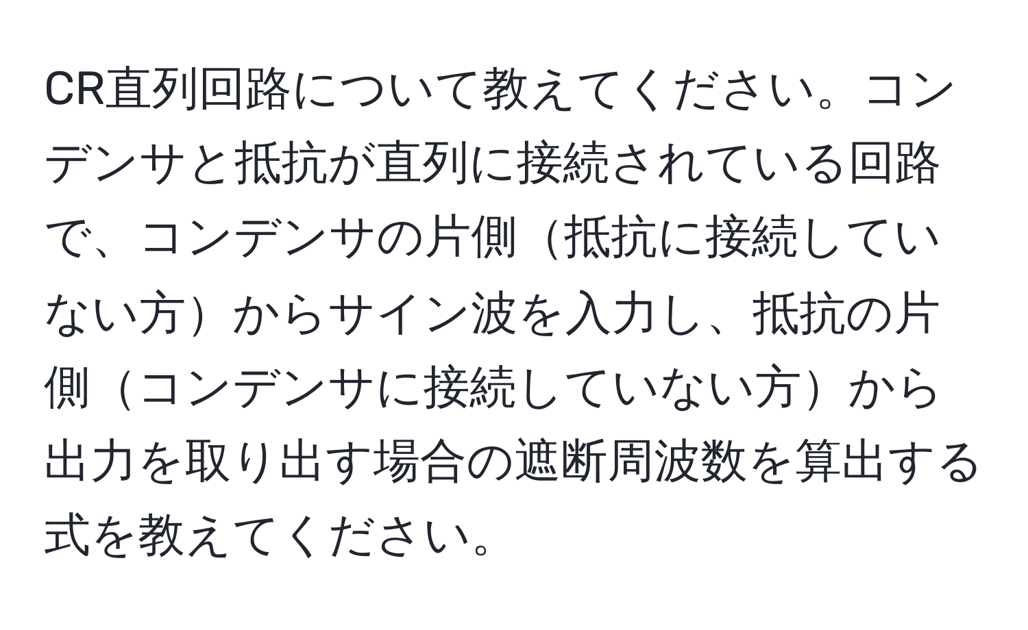 CR直列回路について教えてください。コンデンサと抵抗が直列に接続されている回路で、コンデンサの片側抵抗に接続していない方からサイン波を入力し、抵抗の片側コンデンサに接続していない方から出力を取り出す場合の遮断周波数を算出する式を教えてください。