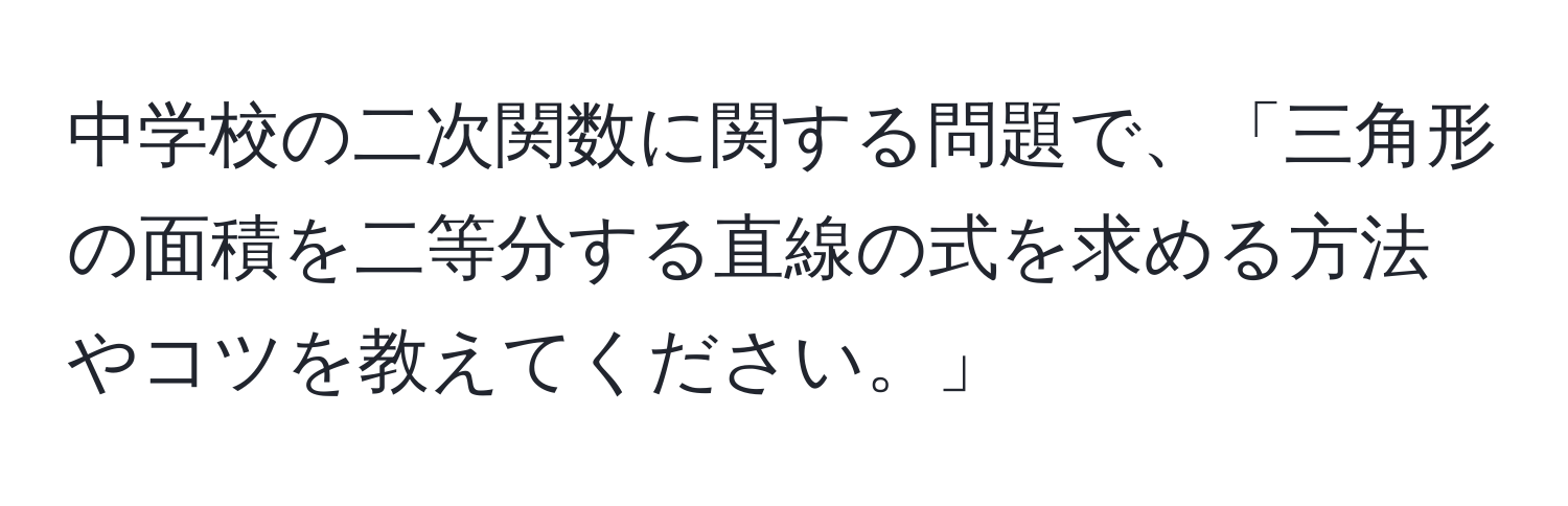 中学校の二次関数に関する問題で、「三角形の面積を二等分する直線の式を求める方法やコツを教えてください。」