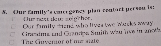 Our family’s emergency plan contact person is:
Our next door neighbor.
Our family friend who lives two blocks away.
Grandma and Grandpa Smith who live in anoth
The Governor of our state.