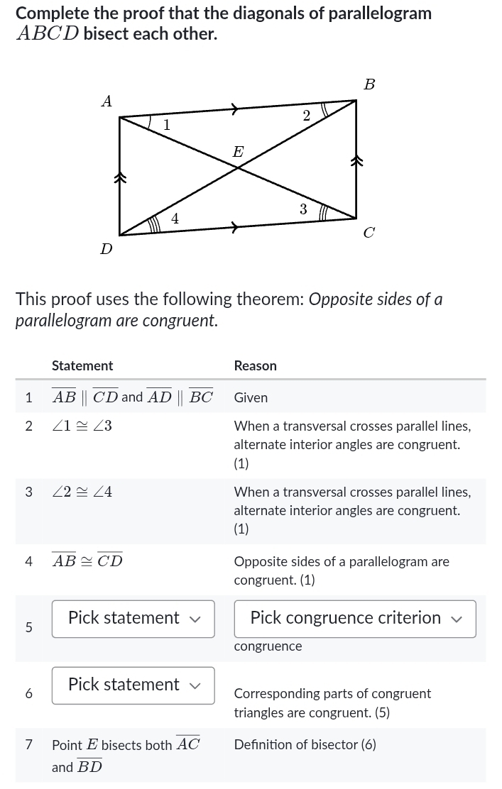 Complete the proof that the diagonals of parallelogram
ABCD bisect each other. 
This proof uses the following theorem: Opposite sides of a 
parallelogram are congruent. 
Statement Reason 
1 overline AB||overline CD and overline ADparallel overline BC Given 
2 ∠ 1≌ ∠ 3 When a transversal crosses parallel lines, 
alternate interior angles are congruent. 
(1) 
3 ∠ 2≌ ∠ 4 When a transversal crosses parallel lines, 
alternate interior angles are congruent. 
(1) 
4 overline AB≌ overline CD
Opposite sides of a parallelogram are 
congruent. (1) 
5 Pick statement √ Pick congruence criterion √ 
congruence 
6 Pick statement Corresponding parts of congruent 
triangles are congruent. (5) 
7 Point E bisects both overline AC Defnition of bisector (6) 
and overline BD