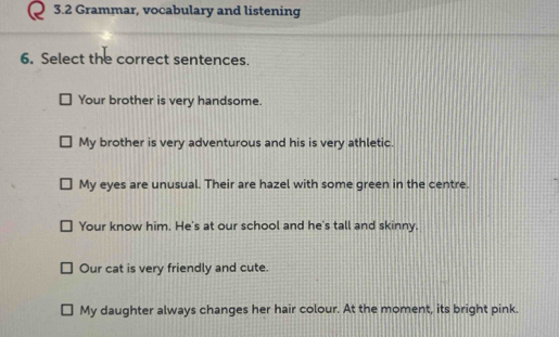 3.2 Grammar, vocabulary and listening 
6. Select the correct sentences. 
Your brother is very handsome. 
My brother is very adventurous and his is very athletic. 
My eyes are unusual. Their are hazel with some green in the centre. 
Your know him. He's at our school and he's tall and skinny. 
Our cat is very friendly and cute. 
My daughter always changes her hair colour. At the moment, its bright pink.