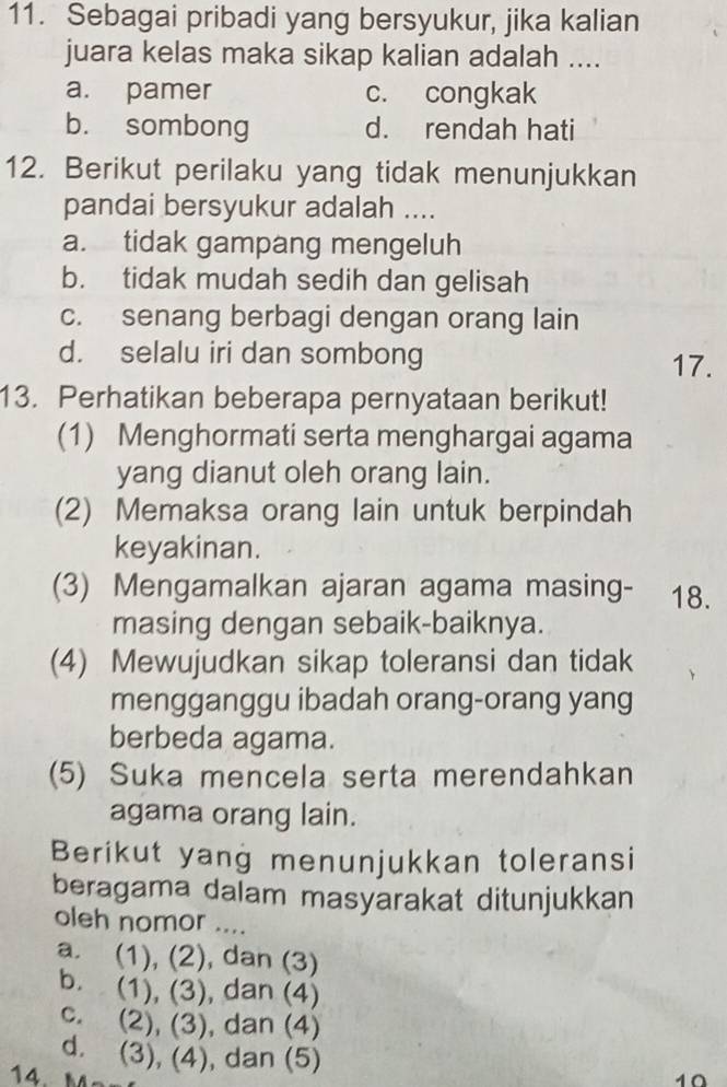 Sebagai pribadi yang bersyukur, jika kalian
juara kelas maka sikap kalian adalah ....
a. pamer c. congkak
b. sombong d. rendah hati
12. Berikut perilaku yang tidak menunjukkan
pandai bersyukur adalah ....
a. tidak gampang mengeluh
b. tidak mudah sedih dan gelisah
c. senang berbagi dengan orang lain
d. selalu iri dan sombong 17.
13. Perhatikan beberapa pernyataan berikut!
(1) Menghormati serta menghargai agama
yang dianut oleh orang lain.
(2) Memaksa orang lain untuk berpindah
keyakinan.
(3) Mengamalkan ajaran agama masing- 18.
masing dengan sebaik-baiknya.
(4) Mewujudkan sikap toleransi dan tidak
mengganggu ibadah orang-orang yang
berbeda agama.
(5) Suka mencela serta merendahkan
agama orang lain.
Berikut yang menunjukkan toleransi
beragama dalam masyarakat ditunjukkan
oleh nomor ....
a. (1), (2), dan (3)
b. (1), (3), dan (4)
c. (2), (3), ), dan (4)
d. (3), (4) ), dan (5) 10