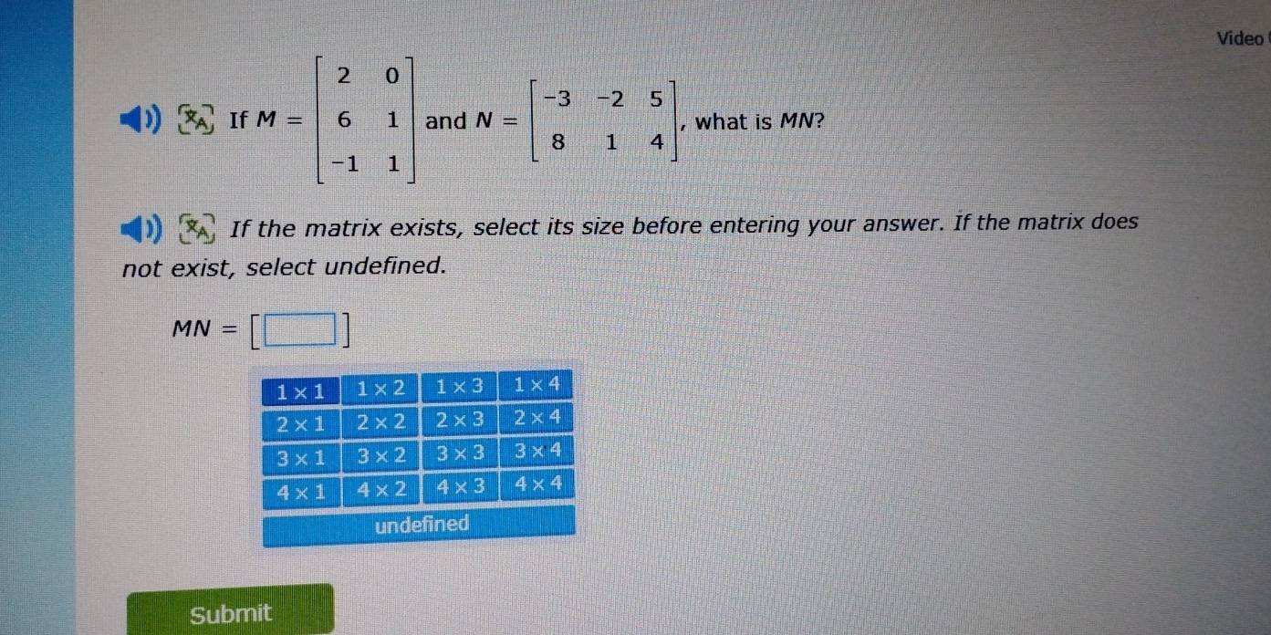 Video
( x_A If M=beginbmatrix 2&0 6&1 -1&1endbmatrix and N=beginbmatrix -3&-2&5 8&1&4endbmatrix , what is MN?
If the matrix exists, select its size before entering your answer. If the matrix does
not exist, select undefined.
MN=[□ ]
Submit