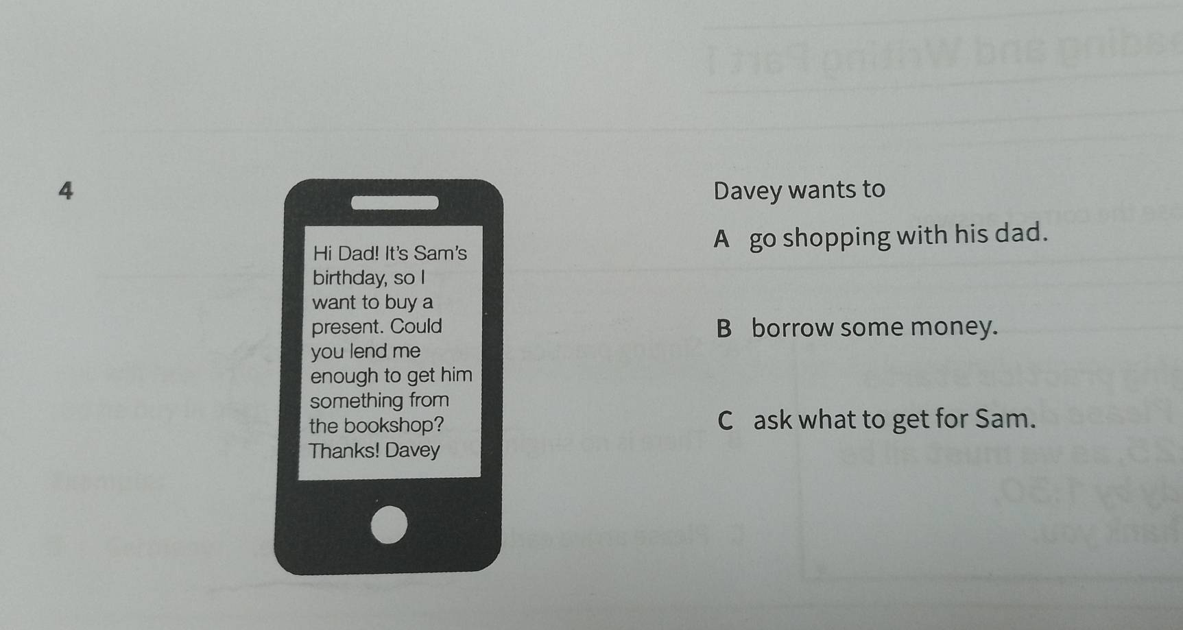 Davey wants to 
Hi Dad! It's Sam's A go shopping with his dad. 
birthday, so I 
want to buy a 
present. Could B borrow some money. 
you lend me 
enough to get him 
something from 
the bookshop? Cask what to get for Sam. 
Thanks! Davey