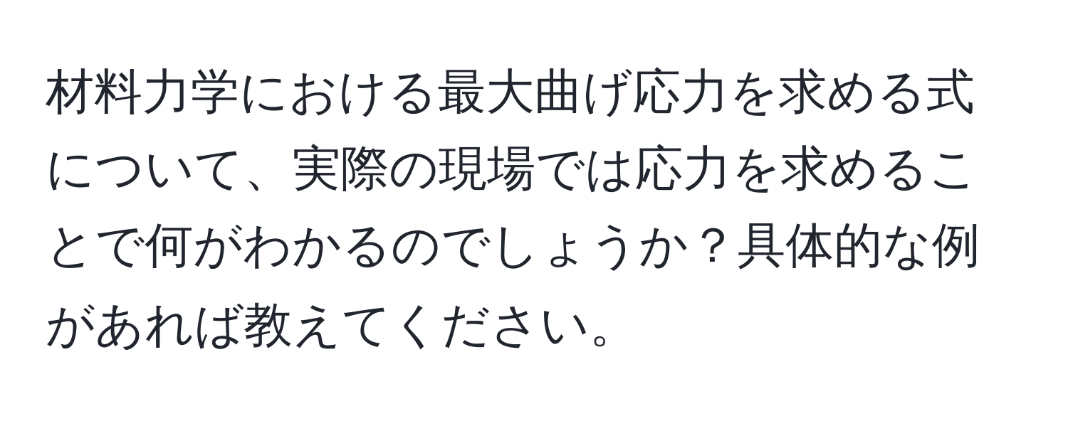 材料力学における最大曲げ応力を求める式について、実際の現場では応力を求めることで何がわかるのでしょうか？具体的な例があれば教えてください。