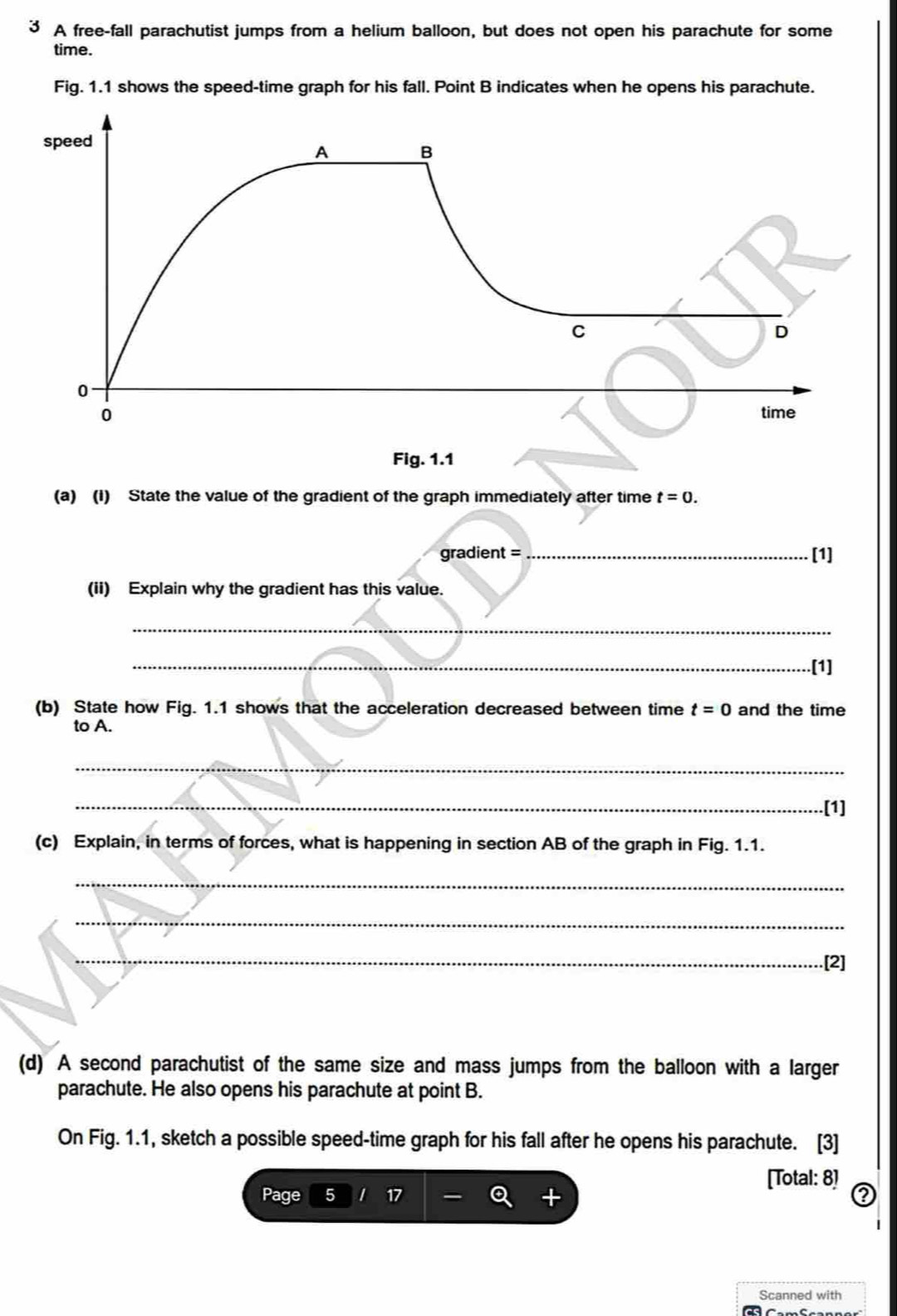 A free-fall parachutist jumps from a helium balloon, but does not open his parachute for some 
time. 
Fig. 1.1 shows the speed-time graph for his fall. Point B indicates when he opens his parachute. 
(a) (1) State the value of the gradient of the graph immediately after time t=0. 
gradient = _[1] 
(ii) Explain why the gradient has this value. 
_ 
_[1] 
(b) State how Fig. 1.1 shows that the acceleration decreased between time t=0 and the time 
to A. 
_ 
_[1] 
(c) Explain, in terms of forces, what is happening in section AB of the graph in Fig. 1.1. 
_ 
_ 
_.[2] 
(d) A second parachutist of the same size and mass jumps from the balloon with a larger 
parachute. He also opens his parachute at point B. 
On Fig. 1.1, sketch a possible speed-time graph for his fall after he opens his parachute. [3] 
[Total: 8] 
Page 5 2 
Scanned with