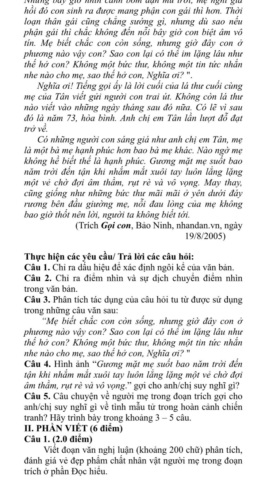 Nhung bay gio nhíh cảnh bốm dạn mu trot, mẹ nght gia
hồi đó con sinh ra được mang phận con gái thì hơn. Thời
loạn thân gái cũng chắng sướng gì, nhưng dù sao nếu
phận gái thì chắc không đến nỗi bây giờ con biệt âm vô
tin. Mẹ biết chắc con còn sống, nhưng giờ đây con ở
phương nào vậy con? Sao con lại có thể im lặng lâu như
thể hở con? Không một bức thư, không một tin tức nhắn
nhe nào cho mẹ, sao thế hở con, Nghĩa ơi? ".
Nghĩa ơi! Tiếng gọi ấy là lời cuối của lá thư cuối cùng
mẹ của Tân viết gửi người con trai út. Không còn lá thư
nào viết vào những ngày tháng sau đó nữa. Có lẽ vì sau
đó là năm 73, hòa bình. Anh chị em Tân lần lượt đỗ t đạt
trở về.
Có những người con sáng giá như anh chị em Tân, mẹ
là một bà mẹ hạnh phúc hơn bao bà mẹ khác. Nào ngờ mẹ
không hề biết thế là hạnh phúc. Gương mặt mẹ suốt bao
năm trời đến tận khi nhắm mắt xuôi tay luôn lắng lặng
một vẻ chờ đợi âm thầm, rụt rè và vô vọng. May thay,
cũng giống như những bức thư mãi mãi ở yên dưới đáy
rương bên đầu giường mẹ, nỗi đau lòng của mẹ không
bao giờ thốt nên lời, người ta không biết tới.
(Trích Gọi con, Bảo Ninh, nhandan.vn, ngày
19/8/2005)
Thực hiện các yêu cầu/ Trả lời các câu hỏi:
Câu 1. Chỉ ra dấu hiệu để xác định ngôi kể của văn bản.
Câu 2. Chỉ ra điểm nhìn và sự dịch chuyển điểm nhìn
trong văn bản.
Câu 3. Phân tích tác dụng của câu hỏi tu từ được sử dụng
trong những câu văn sau:
"Mẹ biết chắc con còn sống, nhưng giờ đây con ở
phương nào vậy con? Sao con lại có thê im lặng lâu như
thế hở con? Không một bức thư, không một tin tức nhắn
nhe nào cho mẹ, sao thế hở con, Nghĩa ơi? "
Câu 4. Hình ảnh “Gương mặt mẹ suốt bao năm trời đến
tận khi nhắm mắt xuôi tay luôn lắng lặng một vẻ chờ đợi
âm thầm, rụt rè và vô vọng.” gợi cho anh/chị suy nghĩ gì?
Câu 5. Câu chuyện về người mẹ trong đoạn trích gợi cho
anh/chị suy nghĩ gì về tình mẫu tử trong hoàn cảnh chiến
tranh? Hãy trình bày trong khoảng 3 - 5 câu.
II. PHÀN VIỆT (6 điểm)
Câu 1. (2.0 điểm)
Viết đoạn văn nghị luận (khoảng 200 chữ) phân tích,
đánh giá vẻ đẹp phẩm chất nhân vật người mẹ trong đoạn
trích ở phần Đọc hiểu.