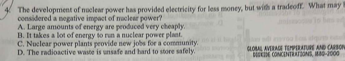 The development of nuclear power has provided electricity for less money, but with a tradcoff. What may l
considered a negative impact of nuclear power?
A. Large amounts of energy are produced very cheaply.
B. It takes a lot of energy to run a nuclear power plant.
C. Nuclear power plants provide new jobs for a community.
D. The radioactive waste is unsafe and hard to store safely. GlOBAL AVERAGE TEMPERATURE AND CARBON
DIOXIDE CONCENTRATIONS, 1880-2000